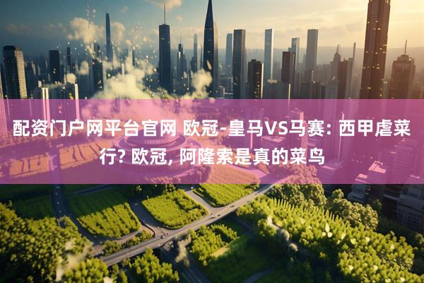 配资门户网平台官网 欧冠-皇马VS马赛: 西甲虐菜行? 欧冠, 阿隆索是真的菜鸟