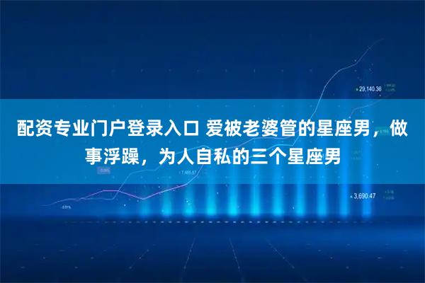 配资专业门户登录入口 爱被老婆管的星座男，做事浮躁，为人自私的三个星座男