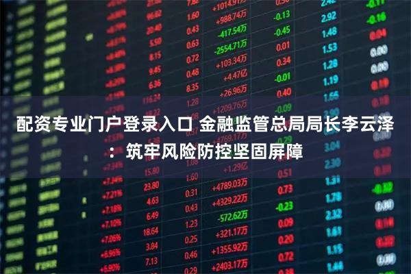 配资专业门户登录入口 金融监管总局局长李云泽：筑牢风险防控坚固屏障
