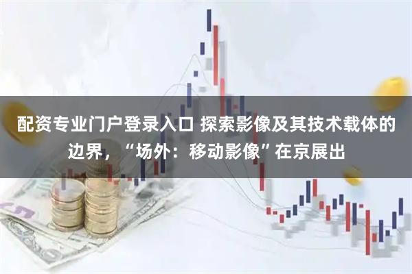 配资专业门户登录入口 探索影像及其技术载体的边界，“场外：移动影像”在京展出