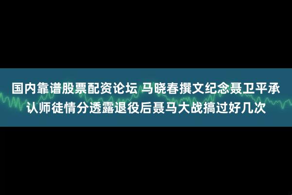 国内靠谱股票配资论坛 马晓春撰文纪念聂卫平承认师徒情分透露退役后聂马大战搞过好几次