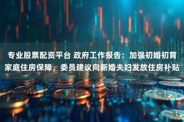 专业股票配资平台 政府工作报告：加强初婚初育家庭住房保障，委员建议向新婚夫妇发放住房补贴