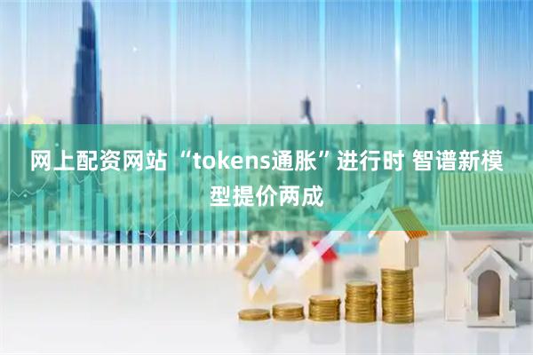 网上配资网站 “tokens通胀”进行时 智谱新模型提价两成