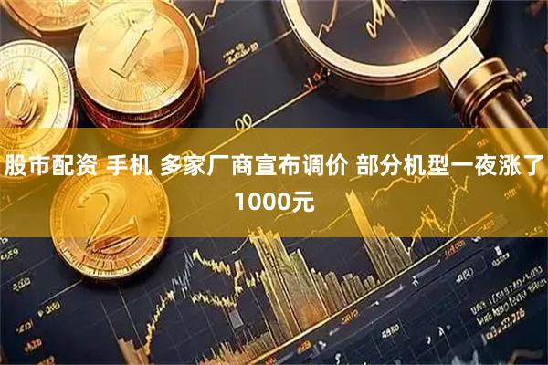 股市配资 手机 多家厂商宣布调价 部分机型一夜涨了1000元