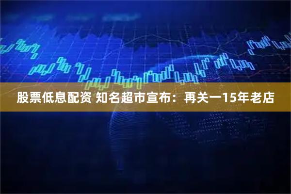股票低息配资 知名超市宣布：再关一15年老店