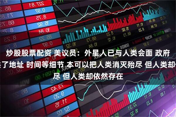 炒股股票配资 美议员：外星人已与人类会面 政府人员提供了地址 时间等细节 本可以把人类消灭殆尽 但人类却依然存在