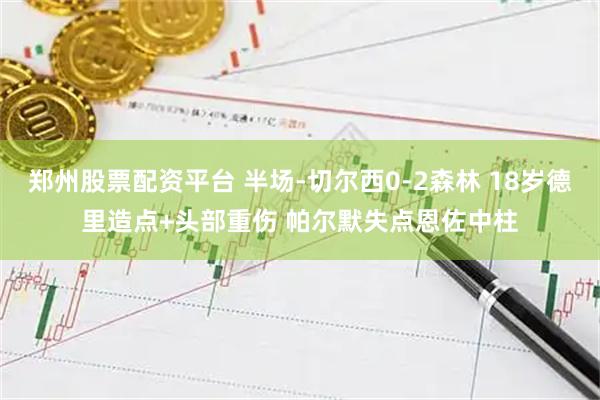 郑州股票配资平台 半场-切尔西0-2森林 18岁德里造点+头部重伤 帕尔默失点恩佐中柱