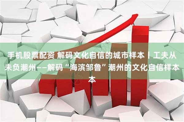 手机股票配资 解码文化自信的城市样本丨工夫从未负潮州——解码“海滨邹鲁”潮州的文化自信样本
