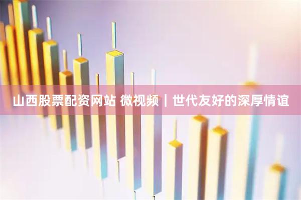山西股票配资网站 微视频｜世代友好的深厚情谊