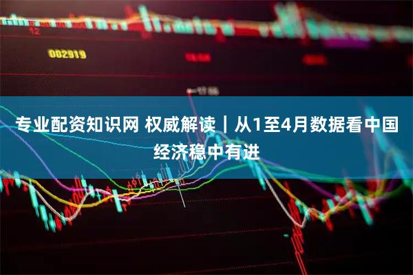 专业配资知识网 权威解读｜从1至4月数据看中国经济稳中有进