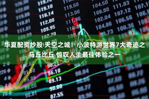 华夏配资炒股 天空之城!小波特游世界7大奇迹之马丘比丘 惊叹人生最佳体验之一