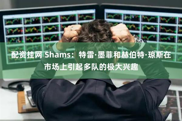 配资挂网 Shams：特雷·墨菲和赫伯特·琼斯在市场上引起多队的极大兴趣