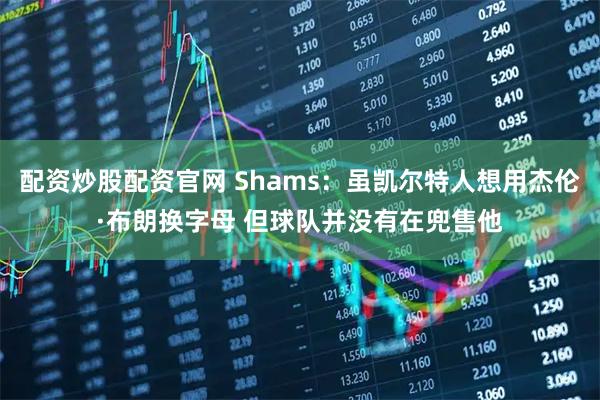 配资炒股配资官网 Shams：虽凯尔特人想用杰伦·布朗换字母 但球队并没有在兜售他
