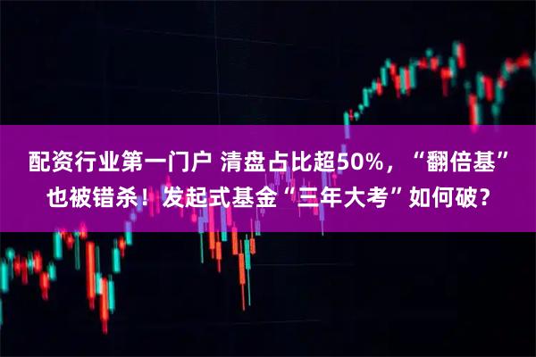 配资行业第一门户 清盘占比超50%，“翻倍基”也被错杀！发起式基金“三年大考”如何破？