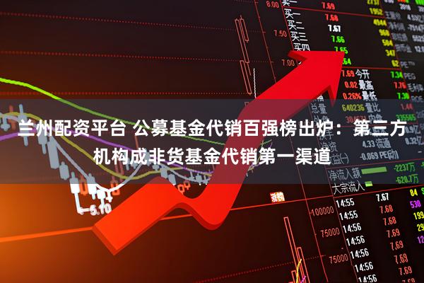 兰州配资平台 公募基金代销百强榜出炉:第三方机构成非货基金代销第一渠道