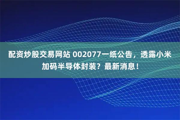 配资炒股交易网站 002077一纸公告，透露小米加码半导体封装？最新消息！