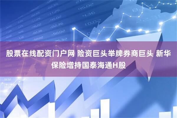 股票在线配资门户网 险资巨头举牌券商巨头 新华保险增持国泰海通H股