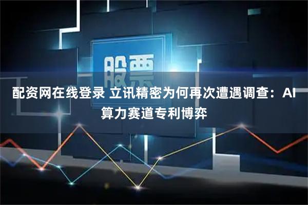 配资网在线登录 立讯精密为何再次遭遇调查：AI算力赛道专利博弈